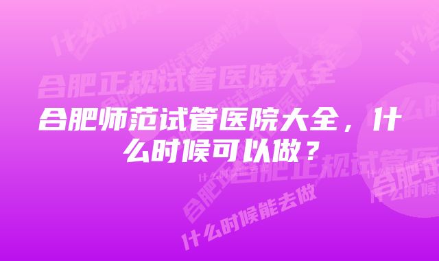 合肥师范试管医院大全，什么时候可以做？