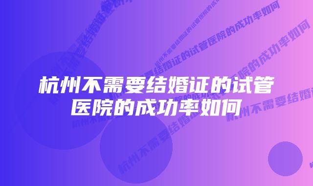 杭州不需要结婚证的试管医院的成功率如何