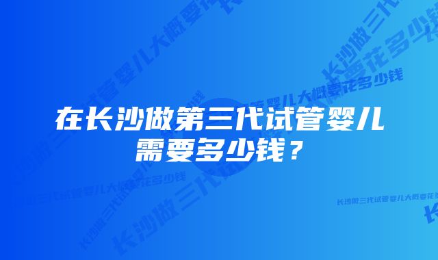 在长沙做第三代试管婴儿需要多少钱？