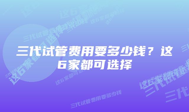 三代试管费用要多少钱？这6家都可选择