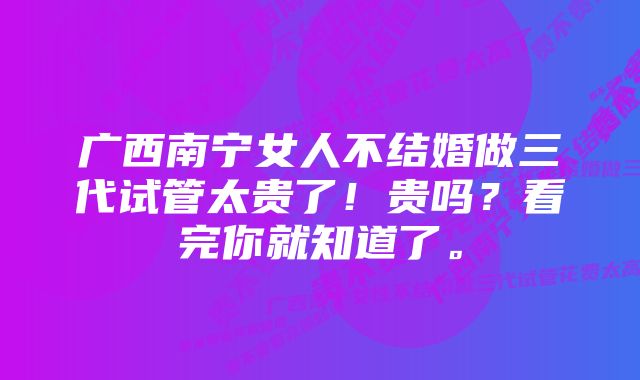 广西南宁女人不结婚做三代试管太贵了！贵吗？看完你就知道了。