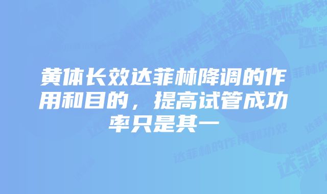 黄体长效达菲林降调的作用和目的，提高试管成功率只是其一