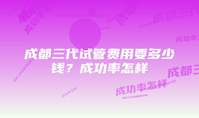 成都三代试管费用要多少钱？成功率怎样