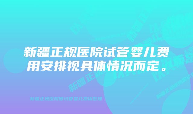 新疆正规医院试管婴儿费用安排视具体情况而定。