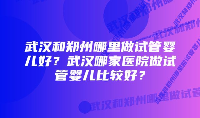 武汉和郑州哪里做试管婴儿好？武汉哪家医院做试管婴儿比较好？