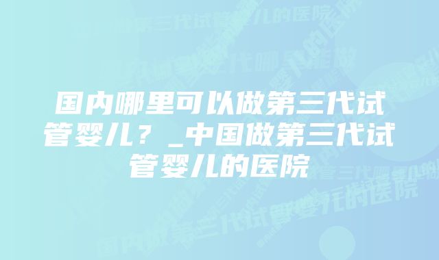 国内哪里可以做第三代试管婴儿？_中国做第三代试管婴儿的医院