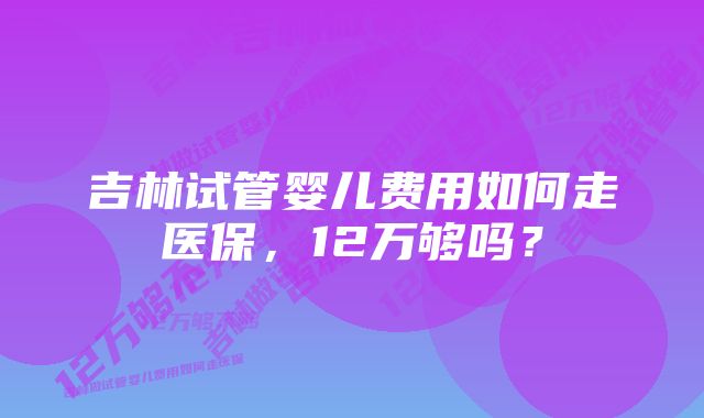 吉林试管婴儿费用如何走医保，12万够吗？