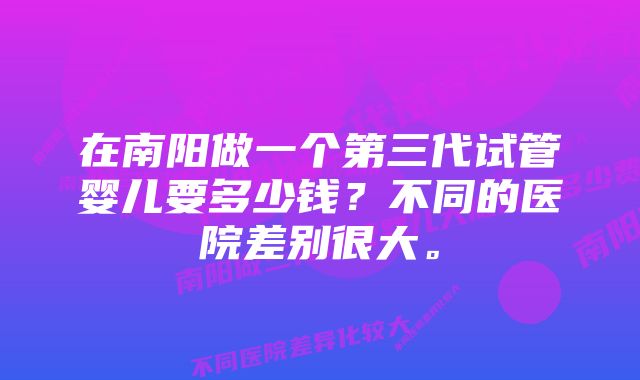 在南阳做一个第三代试管婴儿要多少钱？不同的医院差别很大。