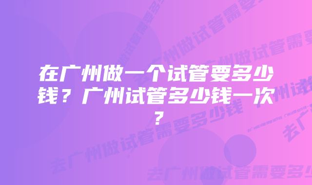 在广州做一个试管要多少钱？广州试管多少钱一次？