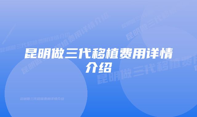 昆明做三代移植费用详情介绍