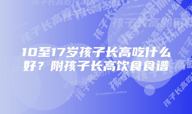 10至17岁孩子长高吃什么好？附孩子长高饮食食谱