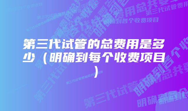 第三代试管的总费用是多少（明确到每个收费项目）