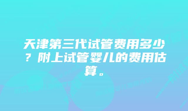 天津第三代试管费用多少？附上试管婴儿的费用估算。