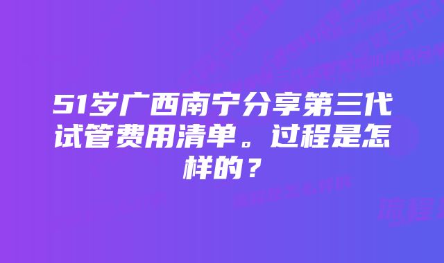 51岁广西南宁分享第三代试管费用清单。过程是怎样的？