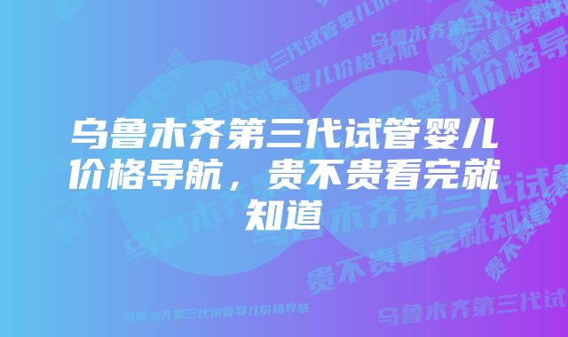 乌鲁木齐第三代试管婴儿价格导航，贵不贵看完就知道