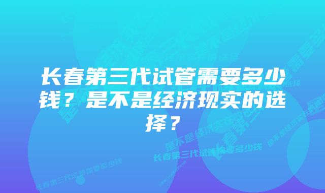 长春第三代试管需要多少钱？是不是经济现实的选择？