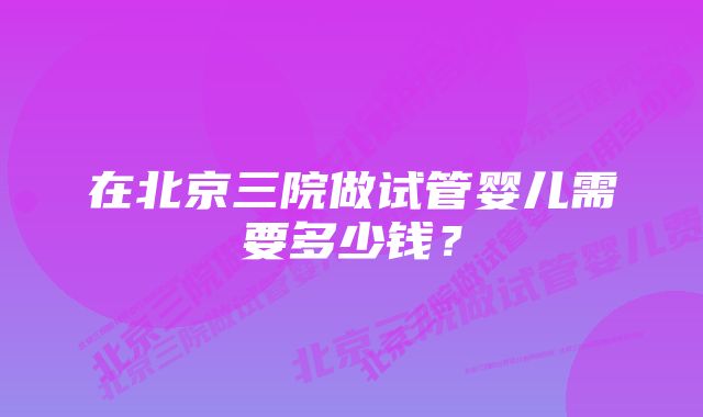 在北京三院做试管婴儿需要多少钱？