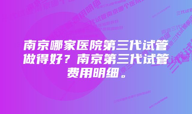 南京哪家医院第三代试管做得好？南京第三代试管费用明细。