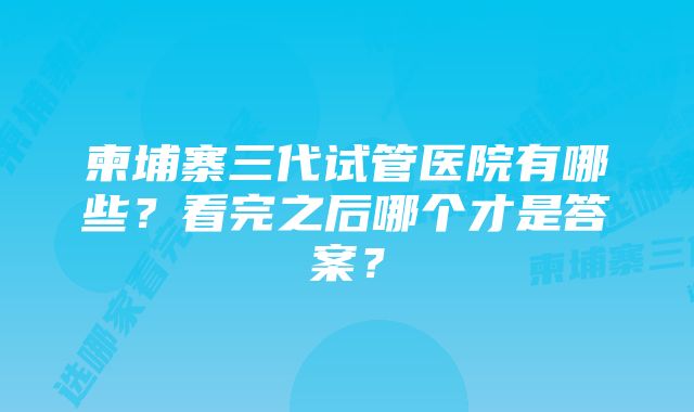 柬埔寨三代试管医院有哪些？看完之后哪个才是答案？