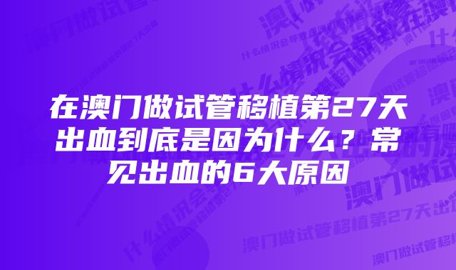 在澳门做试管移植第27天出血到底是因为什么？常见出血的6大原因