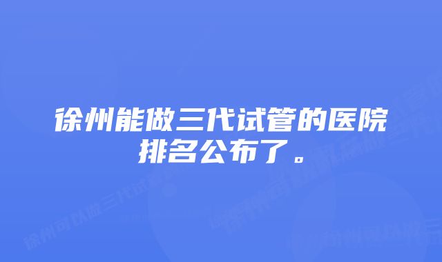 徐州能做三代试管的医院排名公布了。