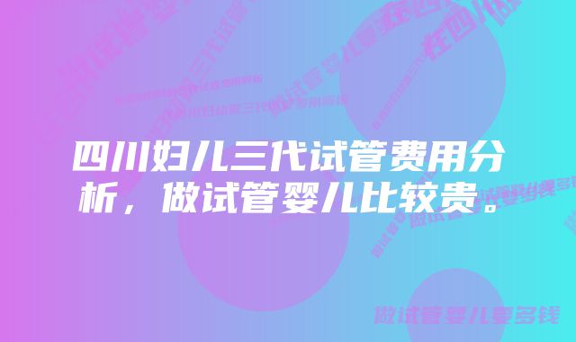 四川妇儿三代试管费用分析，做试管婴儿比较贵。