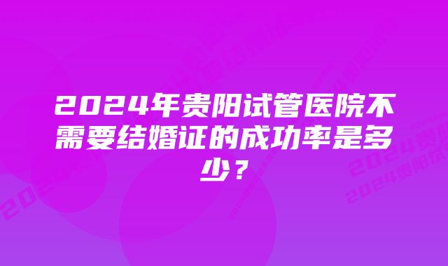 2024年贵阳试管医院不需要结婚证的成功率是多少？