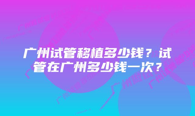 广州试管移植多少钱？试管在广州多少钱一次？