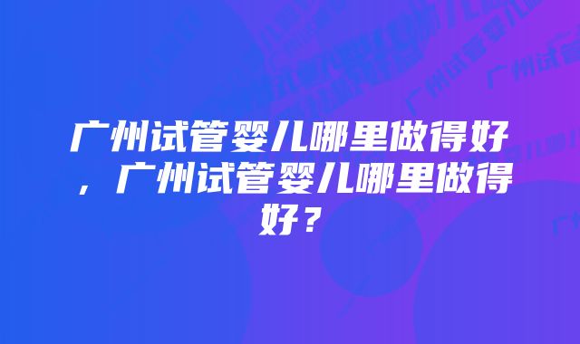 广州试管婴儿哪里做得好，广州试管婴儿哪里做得好？