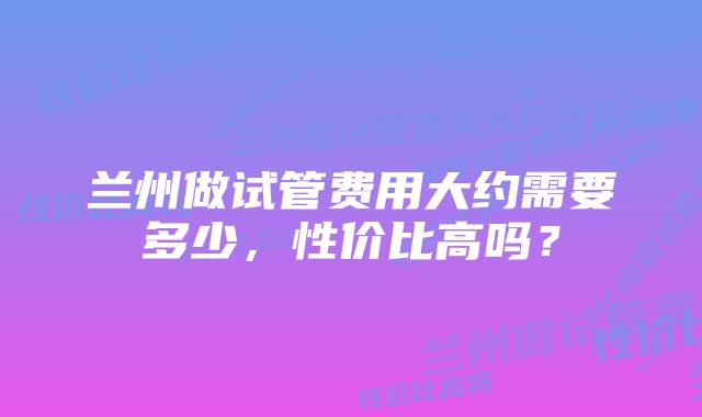 兰州做试管费用大约需要多少，性价比高吗？