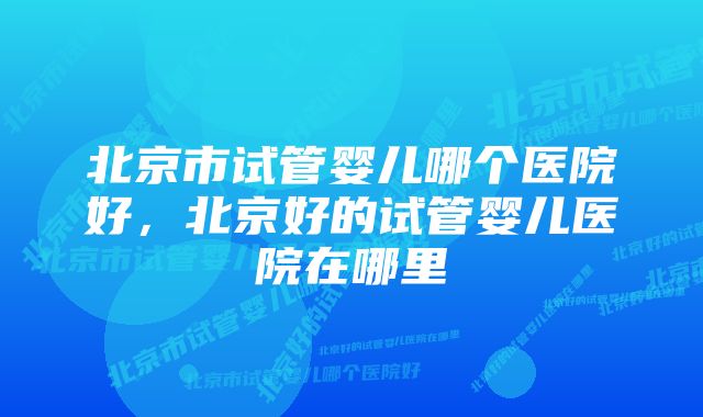 北京市试管婴儿哪个医院好，北京好的试管婴儿医院在哪里