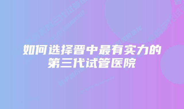 如何选择晋中最有实力的第三代试管医院