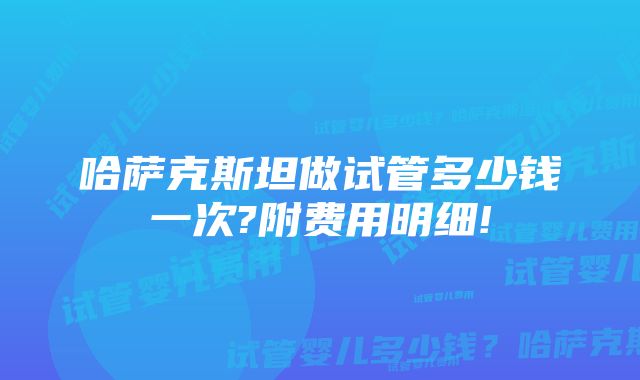 哈萨克斯坦做试管多少钱一次?附费用明细!