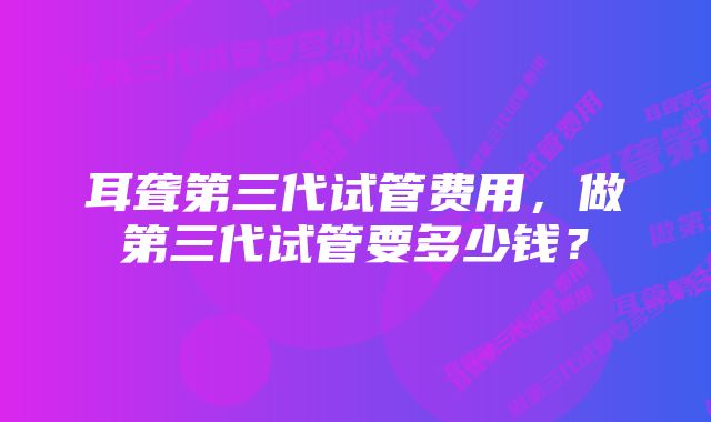 耳聋第三代试管费用，做第三代试管要多少钱？