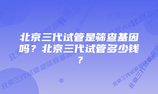 北京三代试管是筛查基因吗？北京三代试管多少钱？