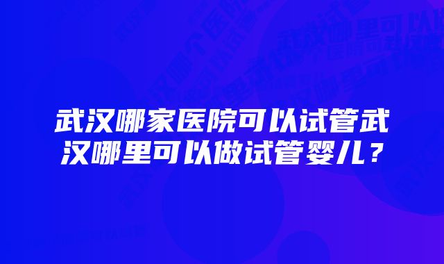 武汉哪家医院可以试管武汉哪里可以做试管婴儿？