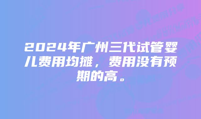 2024年广州三代试管婴儿费用均摊，费用没有预期的高。