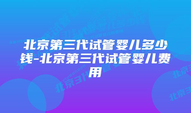 北京第三代试管婴儿多少钱-北京第三代试管婴儿费用