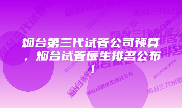 烟台第三代试管公司预算，烟台试管医生排名公布！