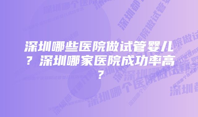 深圳哪些医院做试管婴儿？深圳哪家医院成功率高？