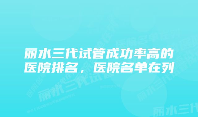 丽水三代试管成功率高的医院排名，医院名单在列