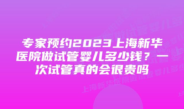 专家预约2023上海新华医院做试管婴儿多少钱？一次试管真的会很贵吗