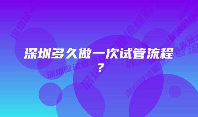 深圳多久做一次试管流程？