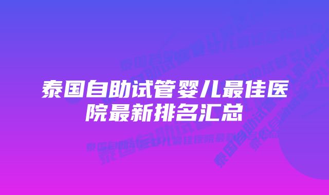 泰国自助试管婴儿最佳医院最新排名汇总