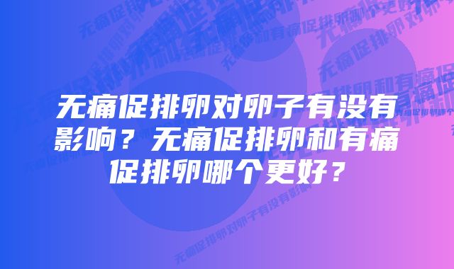 无痛促排卵对卵子有没有影响？无痛促排卵和有痛促排卵哪个更好？