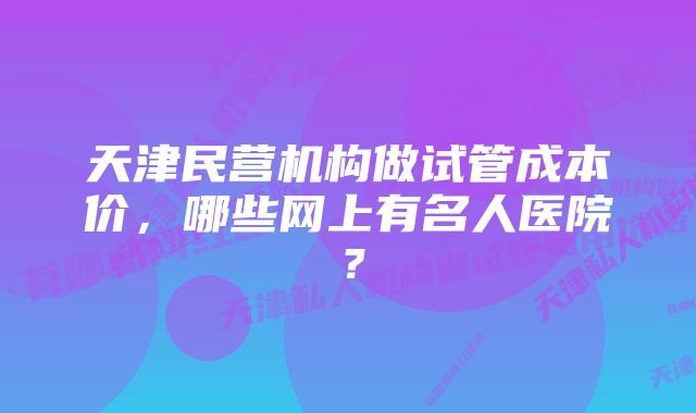 天津民营机构做试管成本价，哪些网上有名人医院？