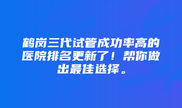 鹤岗三代试管成功率高的医院排名更新了！帮你做出最佳选择。