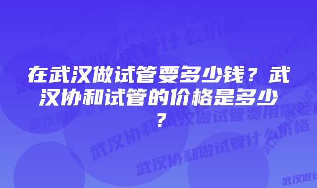 在武汉做试管要多少钱？武汉协和试管的价格是多少？