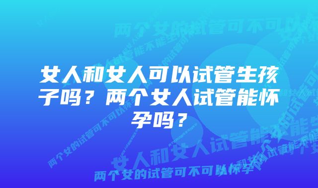 女人和女人可以试管生孩子吗？两个女人试管能怀孕吗？