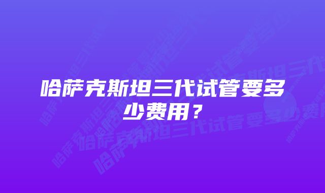 哈萨克斯坦三代试管要多少费用？